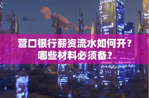 营口银行薪资流水如何开?哪些材料必须备?